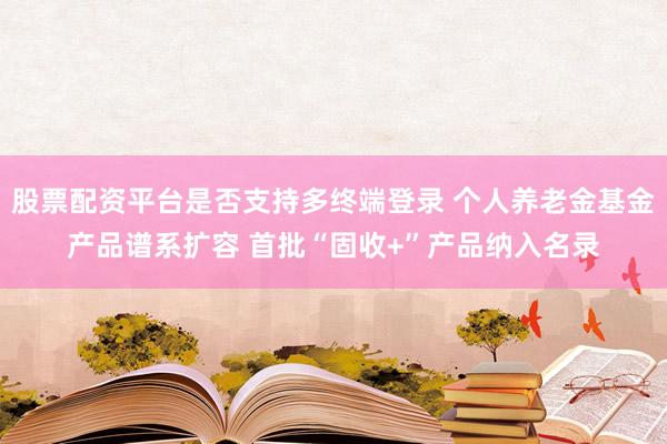 股票配资平台是否支持多终端登录 个人养老金基金产品谱系扩容 首批“固收+”产品纳入名录