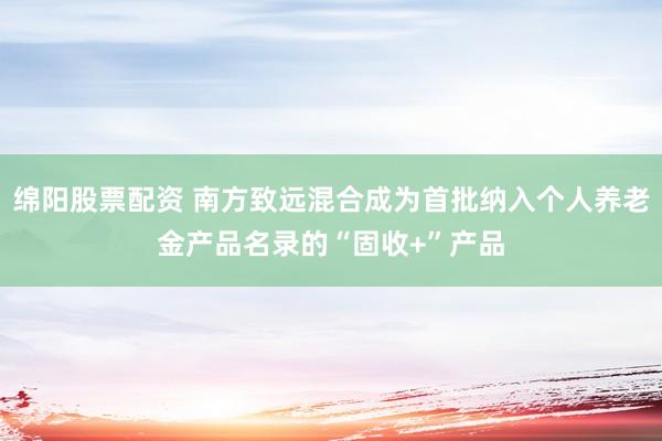 绵阳股票配资 南方致远混合成为首批纳入个人养老金产品名录的“固收+”产品