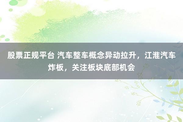 股票正规平台 汽车整车概念异动拉升，江淮汽车炸板，关注板块底部机会