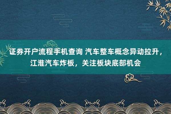 证券开户流程手机查询 汽车整车概念异动拉升，江淮汽车炸板，关注板块底部机会