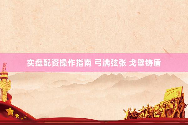 实盘配资操作指南 弓满弦张 戈壁铸盾