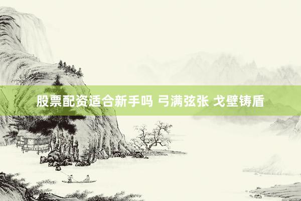 股票配资适合新手吗 弓满弦张 戈壁铸盾