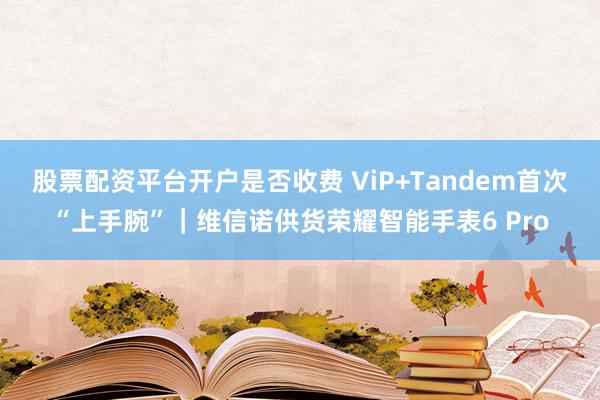 股票配资平台开户是否收费 ViP+Tandem首次“上手腕”｜维信诺供货荣耀智能手表6 Pro
