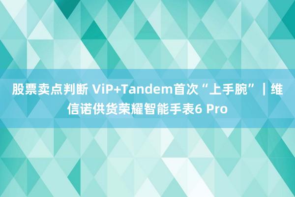 股票卖点判断 ViP+Tandem首次“上手腕”｜维信诺供货荣耀智能手表6 Pro