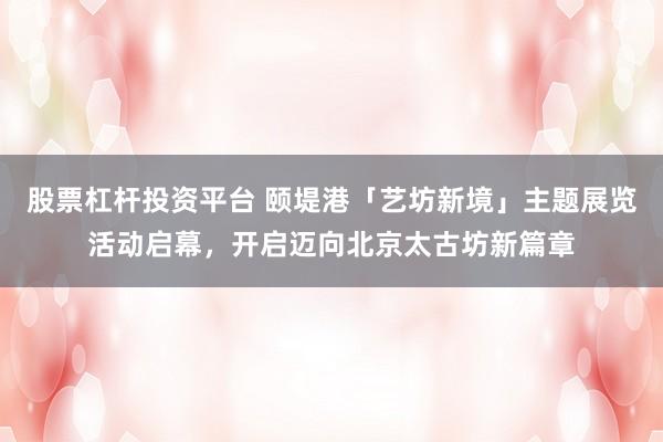 股票杠杆投资平台 颐堤港「艺坊新境」主题展览活动启幕，开启迈向北京太古坊新篇章