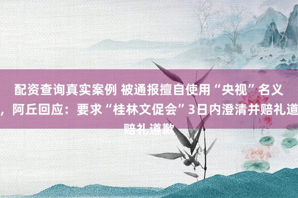 配资查询真实案例 被通报擅自使用“央视”名义后，阿丘回应：要求“桂林文促会”3日内澄清并赔礼道歉