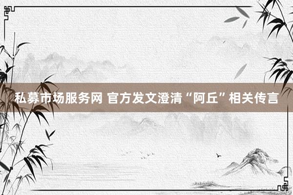 私募市场服务网 官方发文澄清“阿丘”相关传言