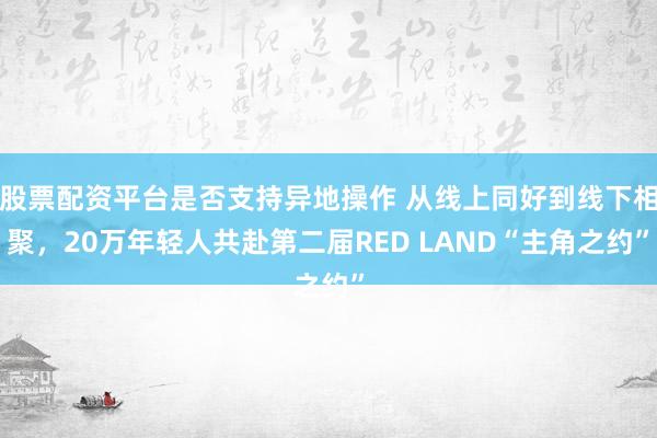 股票配资平台是否支持异地操作 从线上同好到线下相聚，20万年轻人共赴第二届RED LAND“主角之约”