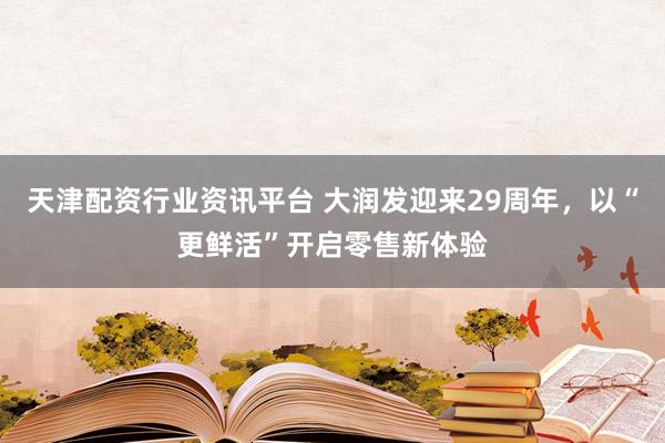 天津配资行业资讯平台 大润发迎来29周年，以“更鲜活”开启零售新体验