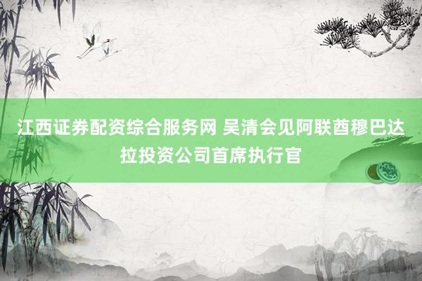 江西证券配资综合服务网 吴清会见阿联酋穆巴达拉投资公司首席执行官