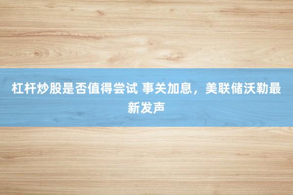 杠杆炒股是否值得尝试 事关加息，美联储沃勒最新发声