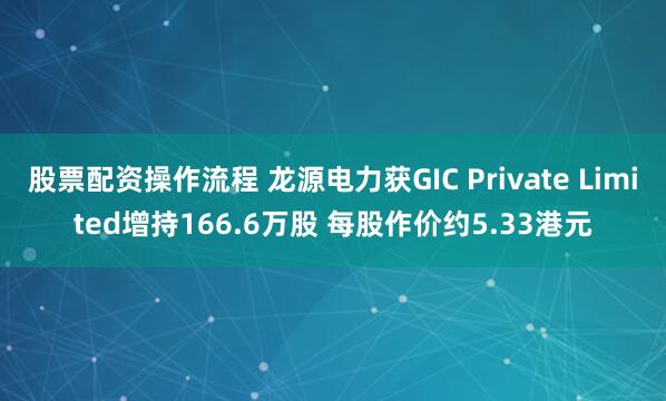 股票配资操作流程 龙源电力获GIC Private Limited增持166.6万股 每股作价约5.33港元