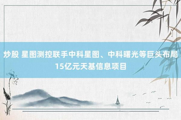 炒股 星图测控联手中科星图、中科曙光等巨头布局15亿元天基信息项目