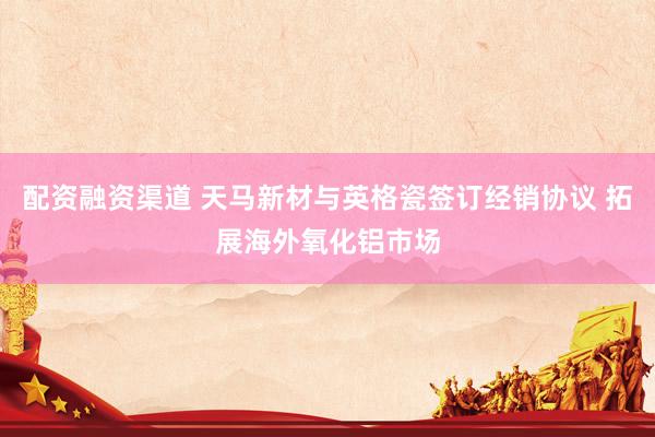 配资融资渠道 天马新材与英格瓷签订经销协议 拓展海外氧化铝市场
