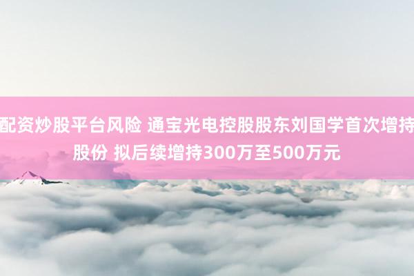 配资炒股平台风险 通宝光电控股股东刘国学首次增持股份 拟后续增持300万至500万元