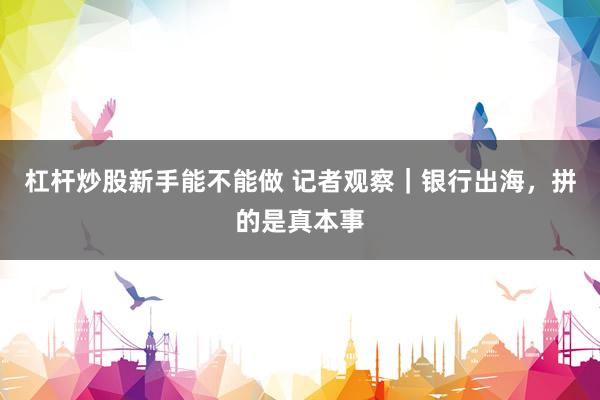 杠杆炒股新手能不能做 记者观察｜银行出海，拼的是真本事