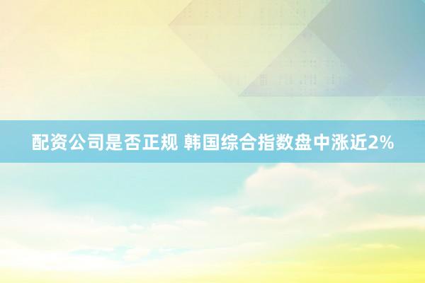 配资公司是否正规 韩国综合指数盘中涨近2%