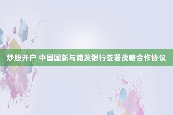 炒股开户 中国国新与浦发银行签署战略合作协议