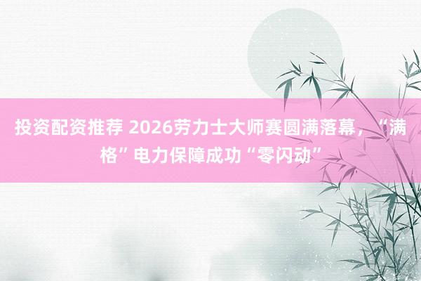 投资配资推荐 2026劳力士大师赛圆满落幕，“满格”电力保障成功“零闪动”