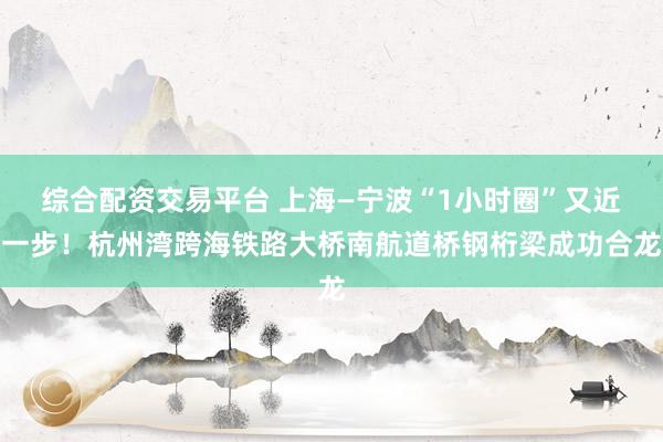 综合配资交易平台 上海—宁波“1小时圈”又近一步！杭州湾跨海铁路大桥南航道桥钢桁梁成功合龙