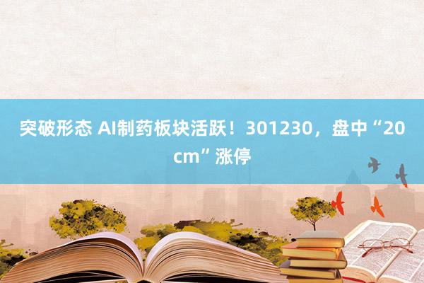 突破形态 AI制药板块活跃！301230，盘中“20cm”涨停