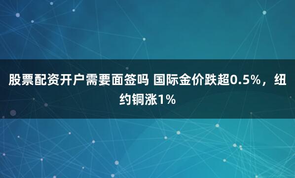 股票配资开户需要面签吗 国际金价跌超0.5%，纽约铜涨1%