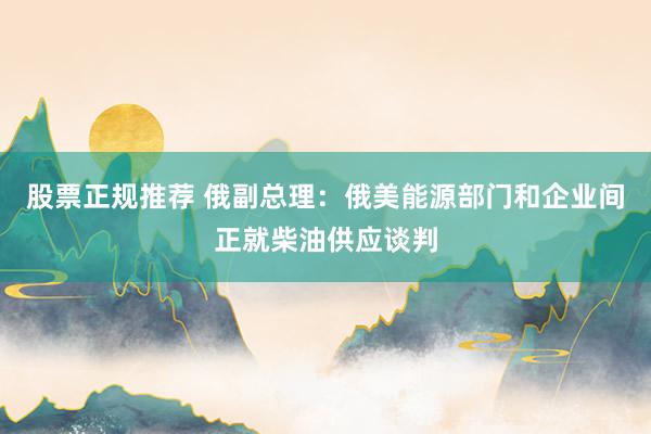 股票正规推荐 俄副总理：俄美能源部门和企业间正就柴油供应谈判