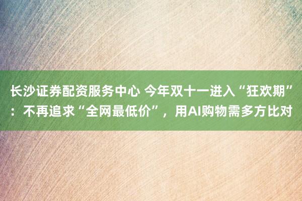 长沙证券配资服务中心 今年双十一进入“狂欢期”：不再追求“全网最低价”，用AI购物需多方比对