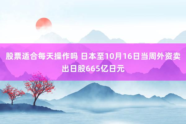 股票适合每天操作吗 日本至10月16日当周外资卖出日股665亿日元