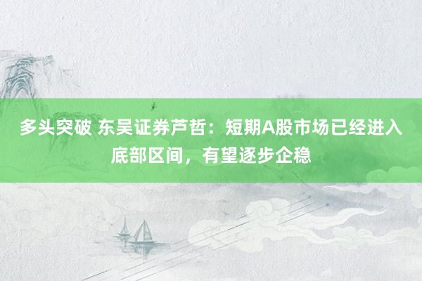 多头突破 东吴证券芦哲：短期A股市场已经进入底部区间，有望逐步企稳