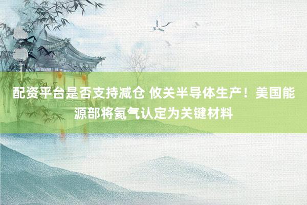 配资平台是否支持减仓 攸关半导体生产!美国能源部将氦气认定为关键材料