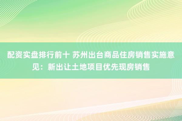 配资实盘排行前十 苏州出台商品住房销售实施意见：新出让土地项目优先现房销售