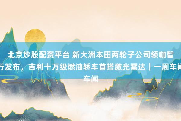 北京炒股配资平台 新大洲本田两轮子公司领咖智行发布,吉利十万级燃油轿车首搭激光雷达|一周车闻
