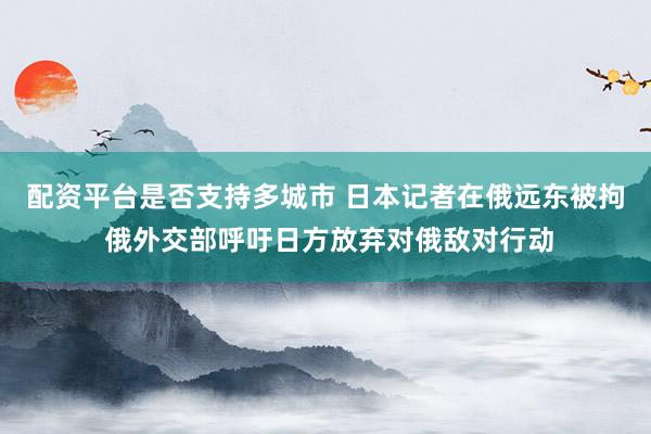 配资平台是否支持多城市 日本记者在俄远东被拘 俄外交部呼吁日方放弃对俄敌对行动