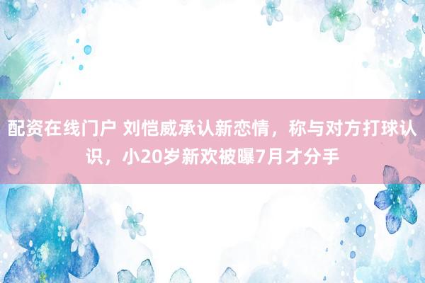 配资在线门户 刘恺威承认新恋情，称与对方打球认识，小20岁新欢被曝7月才分手