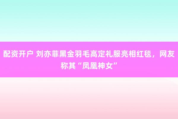配资开户 刘亦菲黑金羽毛高定礼服亮相红毯，网友称其“凤凰神女”