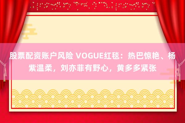 股票配资账户风险 VOGUE红毯：热巴惊艳、杨紫温柔，刘亦菲有野心，黄多多紧张