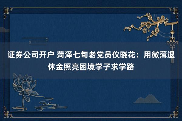 证券公司开户 菏泽七旬老党员仪晓花：用微薄退休金照亮困境学子求学路