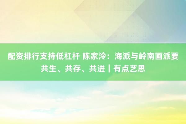 配资排行支持低杠杆 陈家泠：海派与岭南画派要共生、共存、共进｜有点艺思