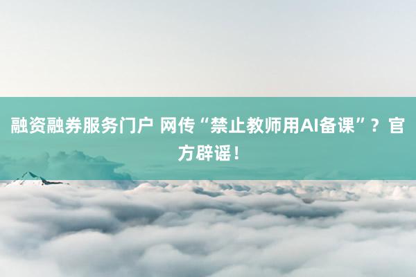 融资融券服务门户 网传“禁止教师用AI备课”？官方辟谣！