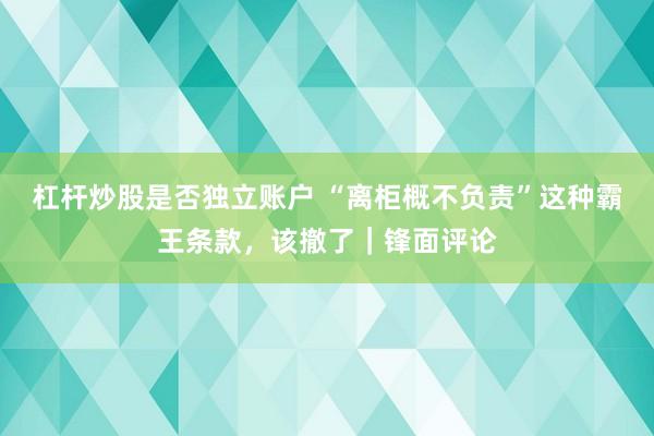 杠杆炒股是否独立账户 “离柜概不负责”这种霸王条款,该撤了|锋面评论